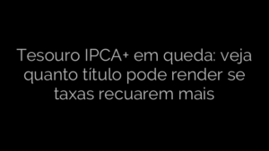 ​Tesouro IPCA+ em queda: veja quanto título pode render se taxas recuarem mais 